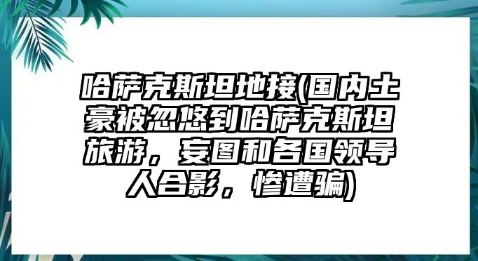 哈薩克斯坦地接(國內土豪被忽悠到哈薩克斯坦旅游，妄圖和各國領導人合影，慘遭騙)