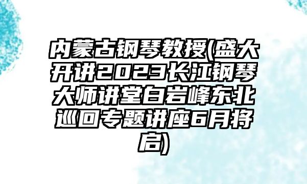 內蒙古鋼琴教授(盛大開講2023長江鋼琴大師講堂白巖峰東北巡回專題講座6月將啟)