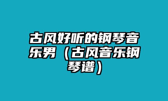 古風(fēng)好聽(tīng)的鋼琴音樂(lè)男（古風(fēng)音樂(lè)鋼琴譜）