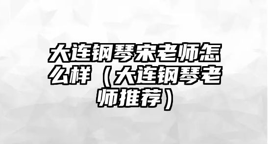 大連鋼琴宋老師怎么樣（大連鋼琴老師推薦）