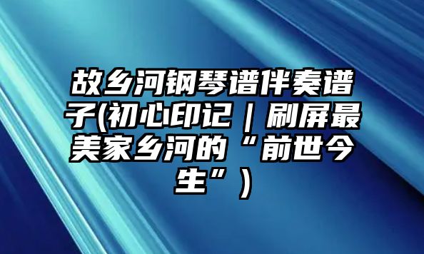 故鄉河鋼琴譜伴奏譜子(初心印記｜刷屏最美家鄉河的“前世今生”)