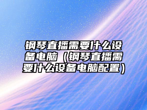 鋼琴直播需要什么設(shè)備電腦（鋼琴直播需要什么設(shè)備電腦配置）