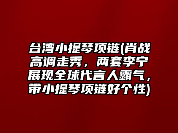 臺灣小提琴項鏈(肖戰高調走秀，兩套李寧展現全球代言人霸氣，帶小提琴項鏈好個性)