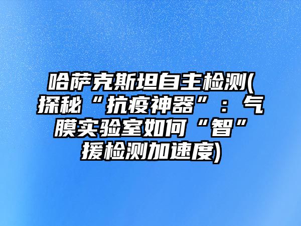 哈薩克斯坦自主檢測(探秘“抗疫神器”：氣膜實驗室如何“智”援檢測加速度)