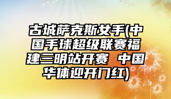 古城薩克斯女手(中國手球超級聯賽福建三明站開賽 中國華體迎開門紅)