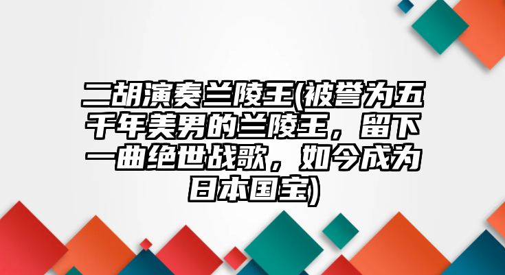 二胡演奏蘭陵王(被譽為五千年美男的蘭陵王，留下一曲絕世戰歌，如今成為日本國寶)