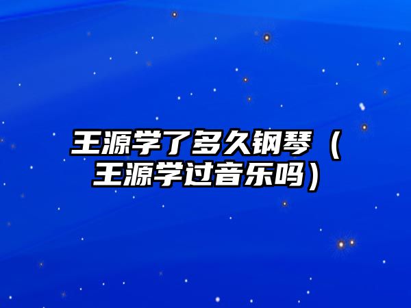 王源學了多久鋼琴（王源學過音樂嗎）