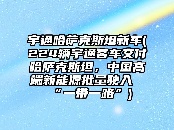 宇通哈薩克斯坦新車(224輛宇通客車交付哈薩克斯坦，中國高端新能源批量駛?cè)搿耙粠б宦贰?