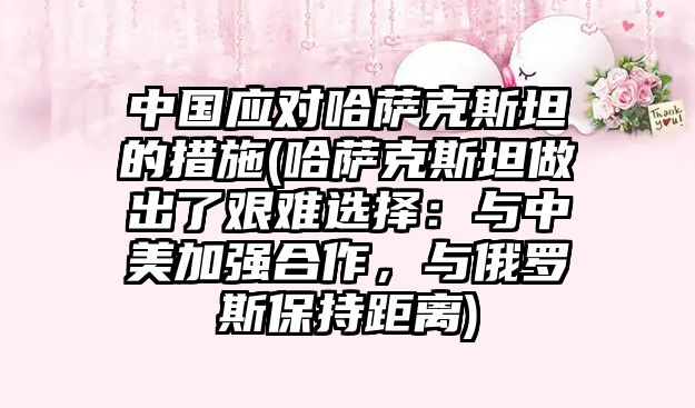 中國應對哈薩克斯坦的措施(哈薩克斯坦做出了艱難選擇：與中美加強合作，與俄羅斯保持距離)