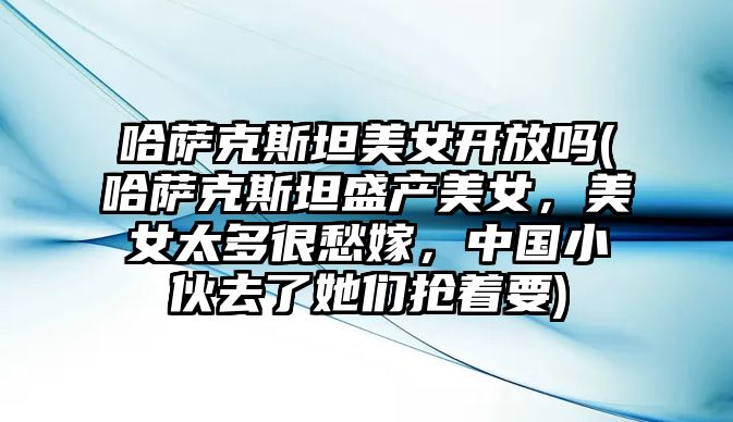 哈薩克斯坦美女開放嗎(哈薩克斯坦盛產美女，美女太多很愁嫁，中國小伙去了她們搶著要)