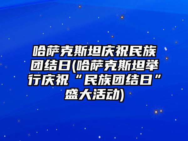 哈薩克斯坦慶祝民族團結日(哈薩克斯坦舉行慶祝“民族團結日”盛大活動)