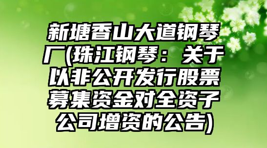 新塘香山大道鋼琴?gòu)S(珠江鋼琴：關(guān)于以非公開(kāi)發(fā)行股票募集資金對(duì)全資子公司增資的公告)