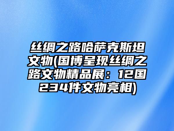 絲綢之路哈薩克斯坦文物(國博呈現絲綢之路文物精品展：12國234件文物亮相)