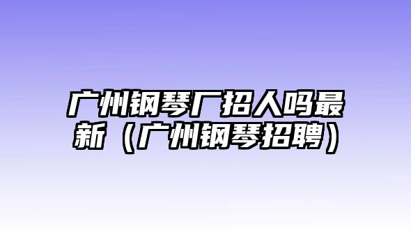 廣州鋼琴廠招人嗎最新（廣州鋼琴招聘）