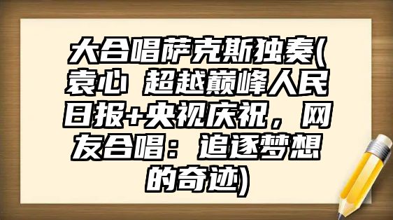 大合唱薩克斯獨奏(袁心玥超越巔峰人民日報+央視慶祝，網友合唱：追逐夢想的奇跡)