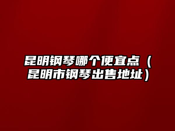 昆明鋼琴哪個便宜點（昆明市鋼琴出售地址）