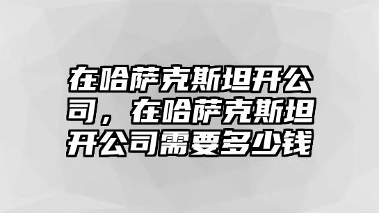 在哈薩克斯坦開公司，在哈薩克斯坦開公司需要多少錢