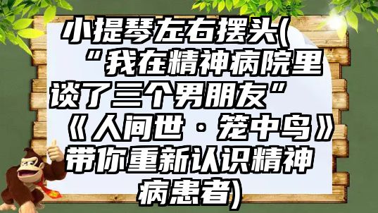 小提琴左右擺頭(“我在精神病院里談了三個男朋友”《人間世·籠中鳥》帶你重新認識精神病患者)