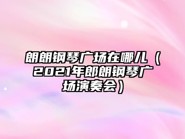 朗朗鋼琴廣場在哪兒（2021年郎朗鋼琴廣場演奏會）