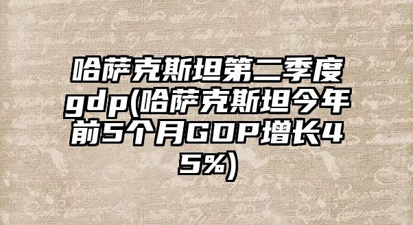 哈薩克斯坦第二季度gdp(哈薩克斯坦今年前5個月GDP增長45%)