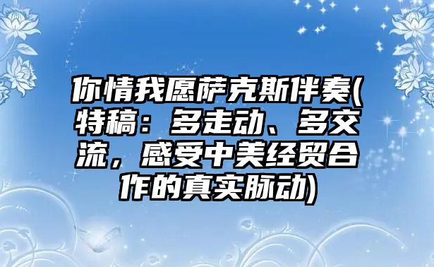 你情我愿薩克斯伴奏(特稿：多走動、多交流，感受中美經貿合作的真實脈動)