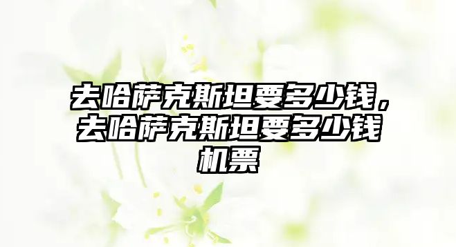 去哈薩克斯坦要多少錢(qián)，去哈薩克斯坦要多少錢(qián)機(jī)票