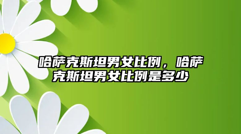 哈薩克斯坦男女比例，哈薩克斯坦男女比例是多少