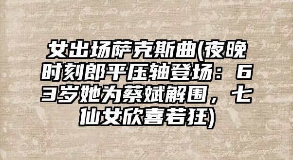 女出場薩克斯曲(夜晚時刻郎平壓軸登場：63歲她為蔡斌解圍，七仙女欣喜若狂)