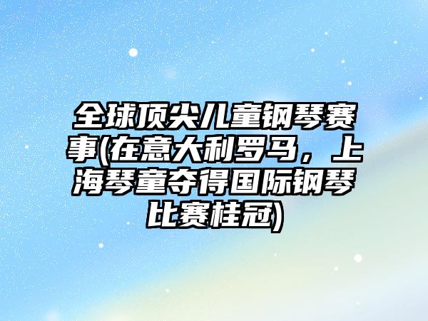 全球頂尖兒童鋼琴賽事(在意大利羅馬，上海琴童奪得國際鋼琴比賽桂冠)