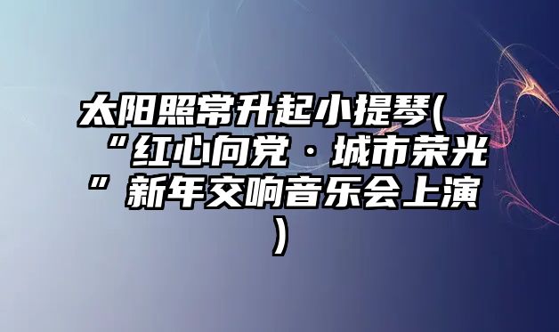 太陽照常升起小提琴(“紅心向黨·城市榮光”新年交響音樂會上演)