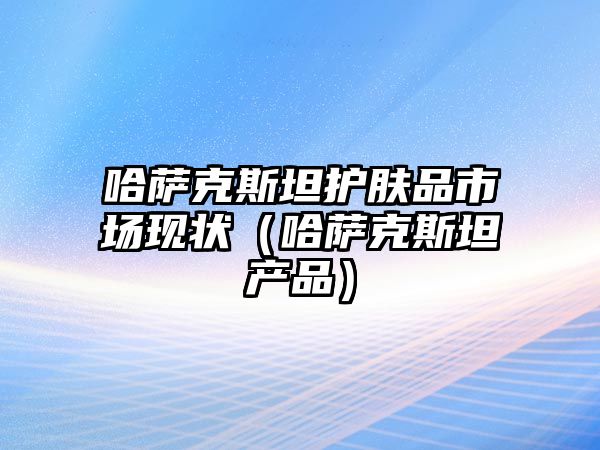 哈薩克斯坦護膚品市場現狀（哈薩克斯坦產品）