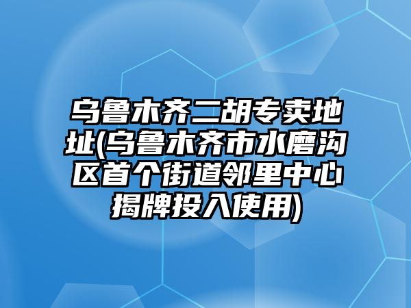 烏魯木齊二胡專賣地址(烏魯木齊市水磨溝區首個街道鄰里中心揭牌投入使用)