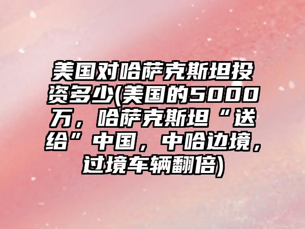 美國對哈薩克斯坦投資多少(美國的5000萬，哈薩克斯坦“送給”中國，中哈邊境，過境車輛翻倍)