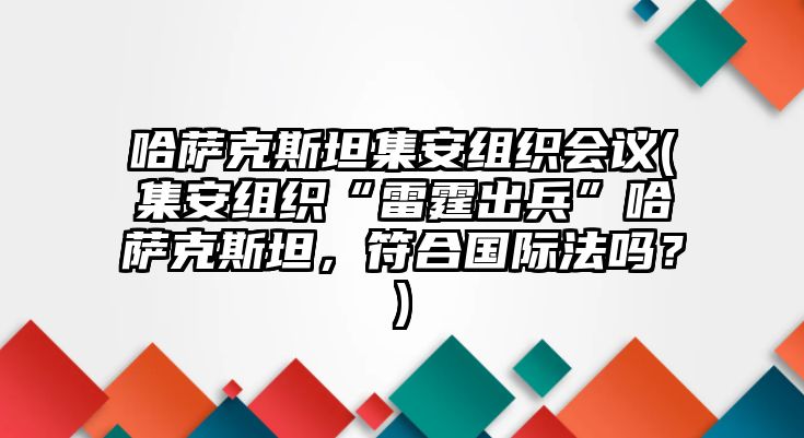 哈薩克斯坦集安組織會(huì)議(集安組織“雷霆出兵”哈薩克斯坦，符合國際法嗎？)