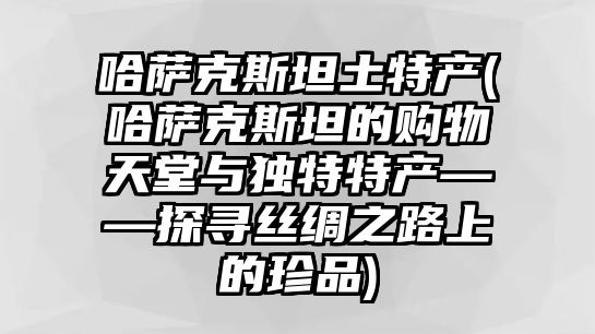 哈薩克斯坦土特產(哈薩克斯坦的購物天堂與獨特特產——探尋絲綢之路上的珍品)