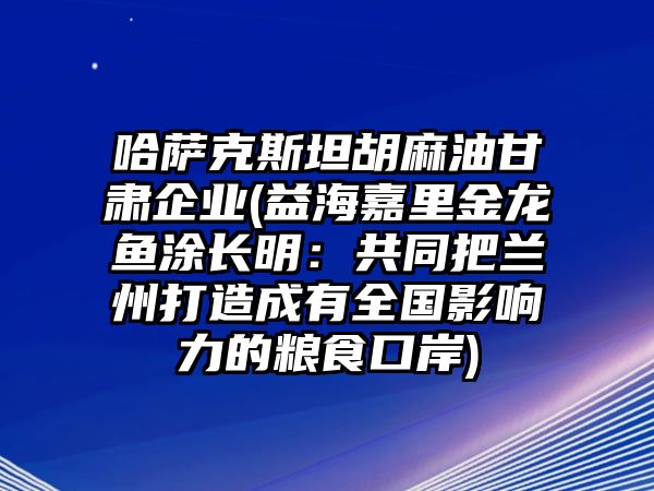 哈薩克斯坦胡麻油甘肅企業(益海嘉里金龍魚涂長明：共同把蘭州打造成有全國影響力的糧食口岸)