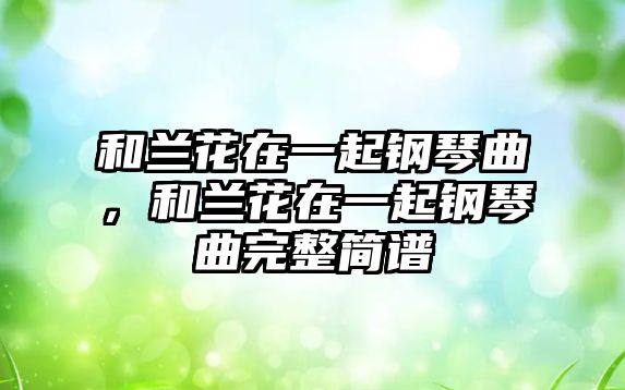 和蘭花在一起鋼琴曲，和蘭花在一起鋼琴曲完整簡(jiǎn)譜