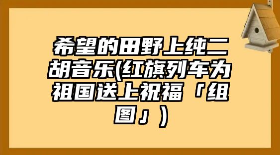 希望的田野上純二胡音樂(紅旗列車為祖國送上祝福「組圖」)