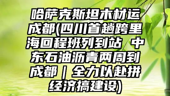 哈薩克斯坦木材運成都(四川首趟跨里海回程班列到站 中東石油瀝青兩周到成都｜全力以赴拼經濟搞建設)