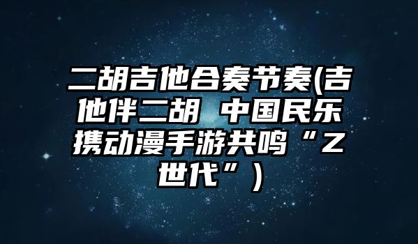 二胡吉他合奏節奏(吉他伴二胡 中國民樂攜動漫手游共鳴“Z世代”)