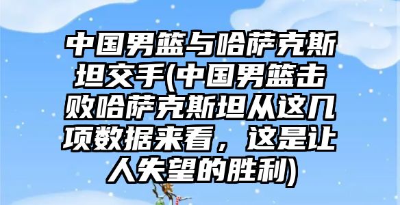 中國男籃與哈薩克斯坦交手(中國男籃擊敗哈薩克斯坦從這幾項數據來看，這是讓人失望的勝利)