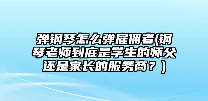 彈鋼琴怎么彈雇傭者(鋼琴老師到底是學(xué)生的師父還是家長(zhǎng)的服務(wù)商？)