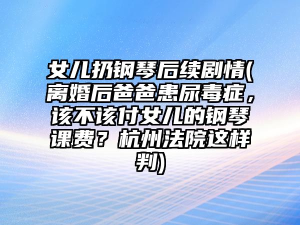 女兒扔鋼琴后續(xù)劇情(離婚后爸爸患尿毒癥，該不該付女兒的鋼琴課費(fèi)？杭州法院這樣判)