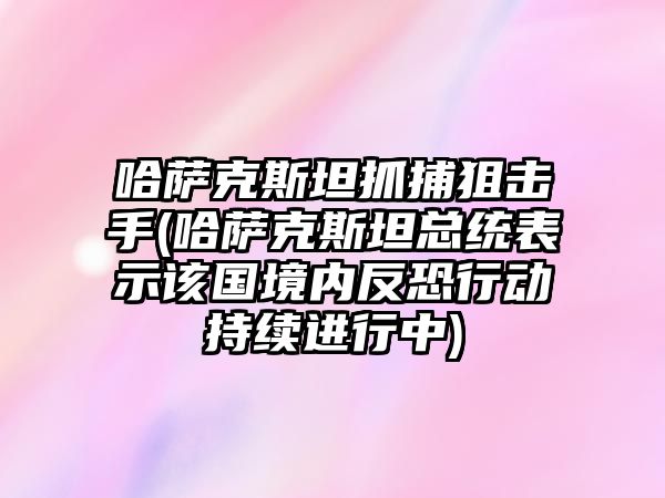 哈薩克斯坦抓捕狙擊手(哈薩克斯坦總統表示該國境內反恐行動持續進行中)