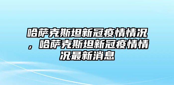 哈薩克斯坦新冠疫情情況，哈薩克斯坦新冠疫情情況最新消息