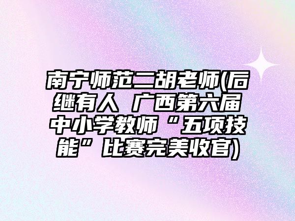 南寧師范二胡老師(后繼有人 廣西第六屆中小學教師“五項技能”比賽完美收官)