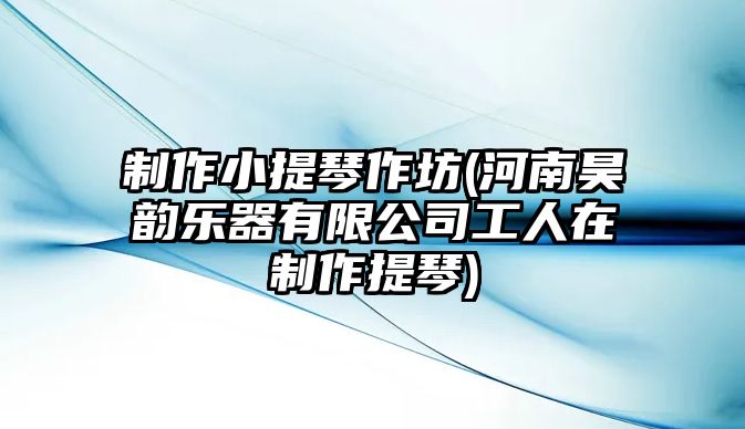 制作小提琴作坊(河南昊韻樂器有限公司工人在制作提琴)