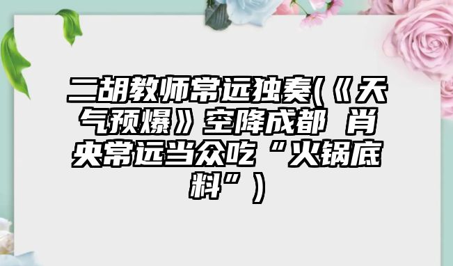 二胡教師常遠獨奏(《天氣預爆》空降成都 肖央常遠當眾吃“火鍋底料”)