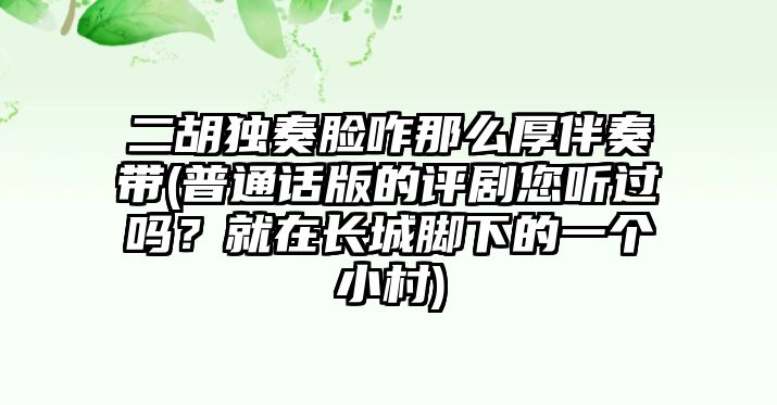 二胡獨奏臉咋那么厚伴奏帶(普通話版的評劇您聽過嗎？就在長城腳下的一個小村)