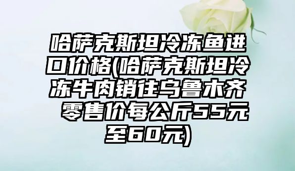 哈薩克斯坦冷凍魚進口價格(哈薩克斯坦冷凍牛肉銷往烏魯木齊 零售價每公斤55元至60元)